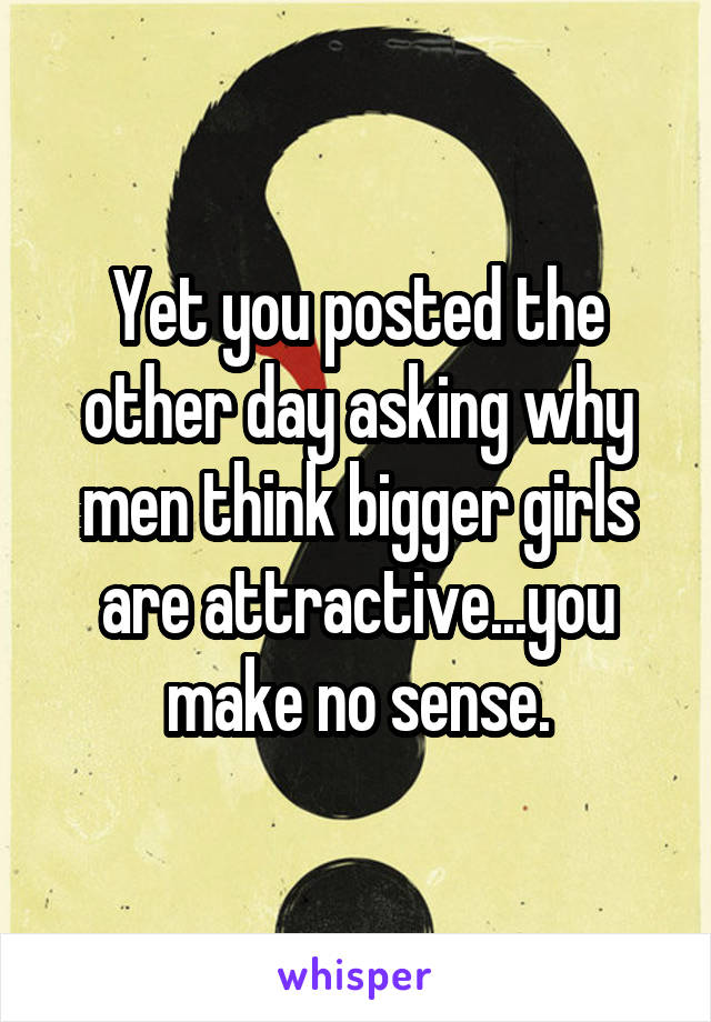 Yet you posted the other day asking why men think bigger girls are attractive...you make no sense.