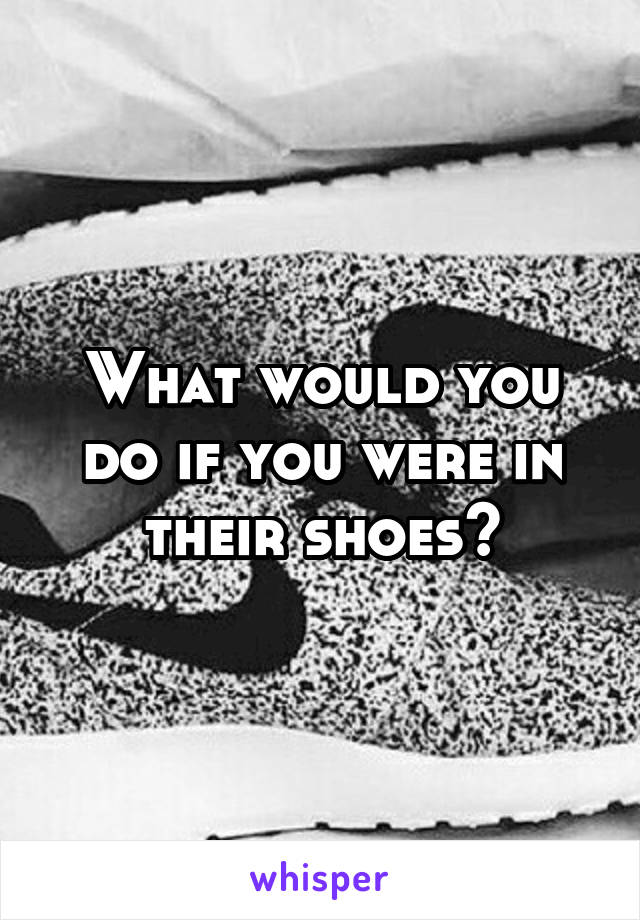 What would you do if you were in their shoes?