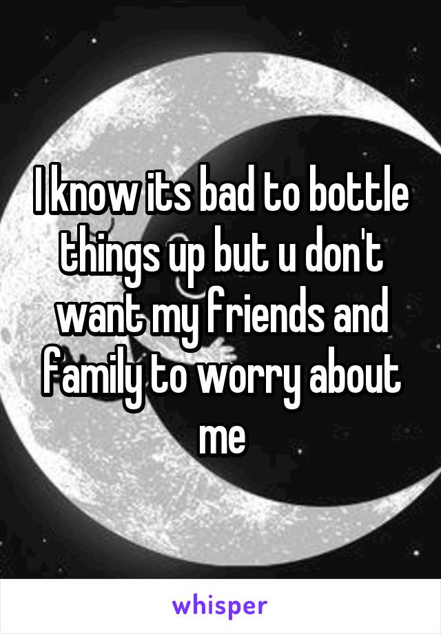 I know its bad to bottle things up but u don't want my friends and family to worry about me