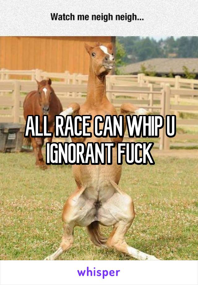 ALL RACE CAN WHIP U IGNORANT FUCK