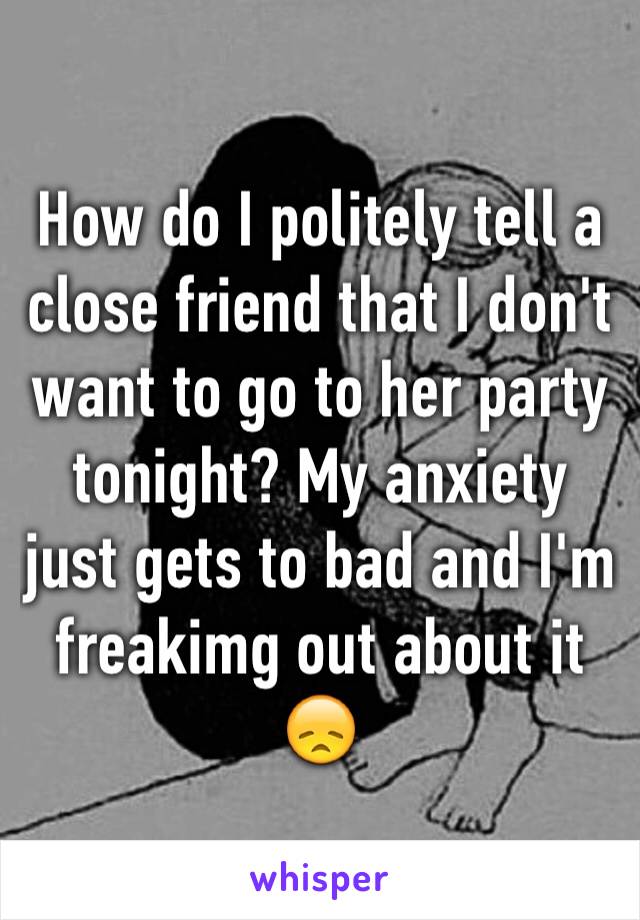 How do I politely tell a close friend that I don't want to go to her party tonight? My anxiety just gets to bad and I'm freakimg out about it 😞