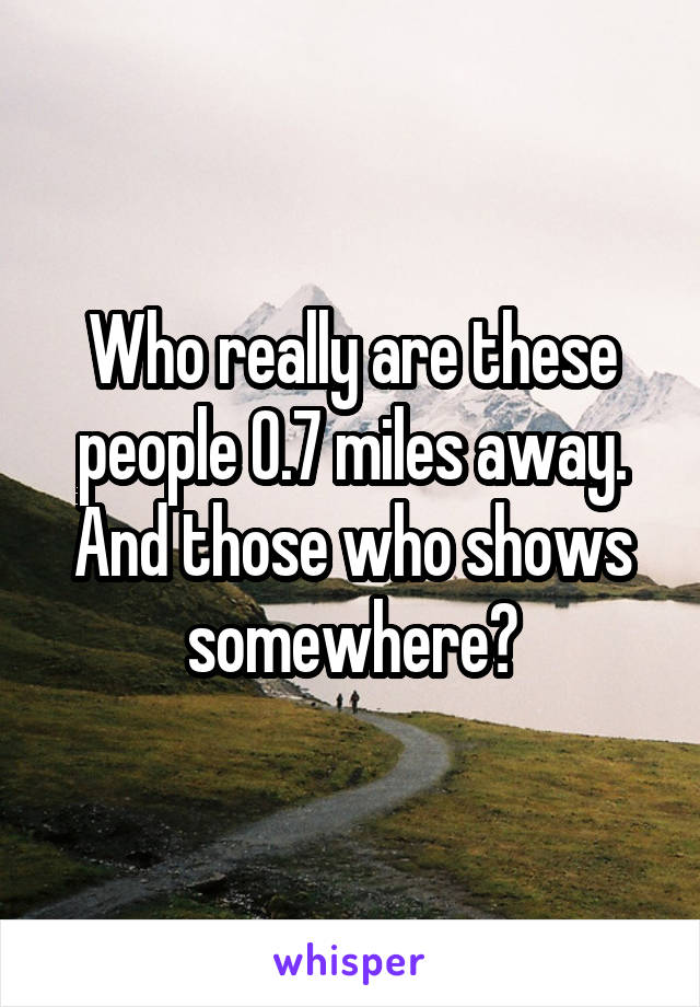 Who really are these people 0.7 miles away. And those who shows somewhere?