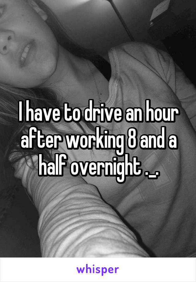 I have to drive an hour after working 8 and a half overnight ._.