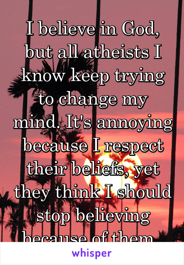I believe in God, but all atheists I know keep trying to change my mind. It's annoying because I respect their beliefs, yet they think I should stop believing because of them. 