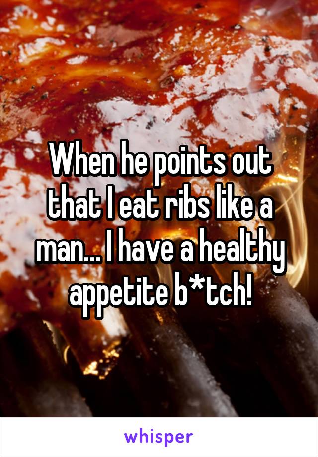 When he points out that I eat ribs like a man… I have a healthy appetite b*tch!