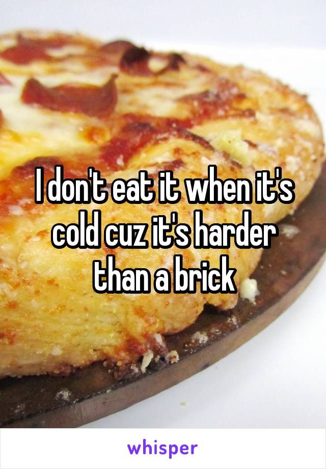 I don't eat it when it's cold cuz it's harder than a brick
