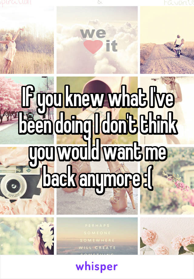 If you knew what I've been doing I don't think you would want me back anymore :(