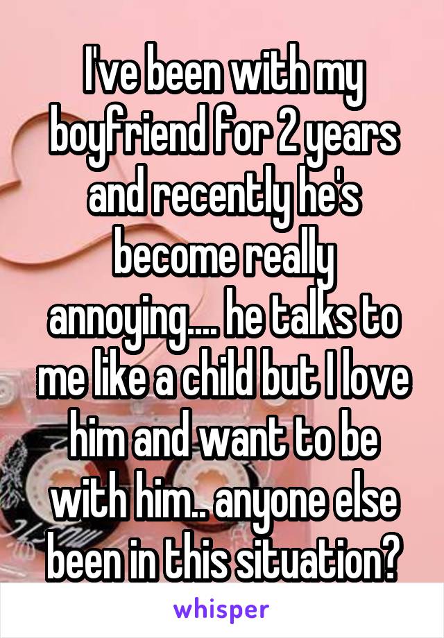 I've been with my boyfriend for 2 years and recently he's become really annoying.... he talks to me like a child but I love him and want to be with him.. anyone else been in this situation?