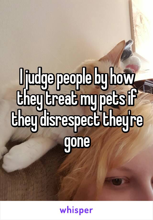 I judge people by how they treat my pets if they disrespect they're gone