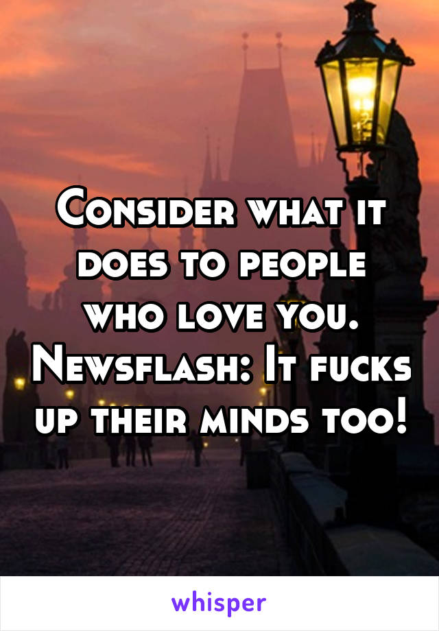 Consider what it does to people who love you. Newsflash: It fucks up their minds too!