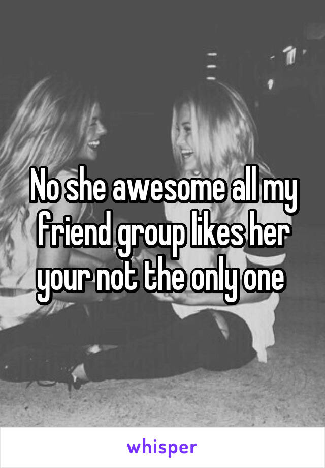 No she awesome all my friend group likes her your not the only one 
