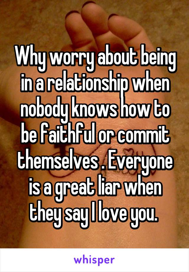 Why worry about being in a relationship when nobody knows how to be faithful or commit themselves . Everyone is a great liar when they say I love you. 