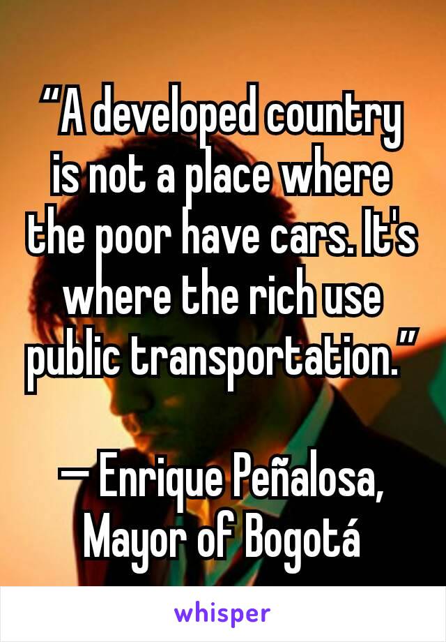 “A developed country is not a place where the poor have cars. It's where the rich use public transportation.”

— Enrique Peñalosa, Mayor of Bogotá
