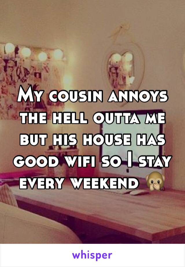 My cousin annoys the hell outta me but his house has good wifi so I stay every weekend 🙊