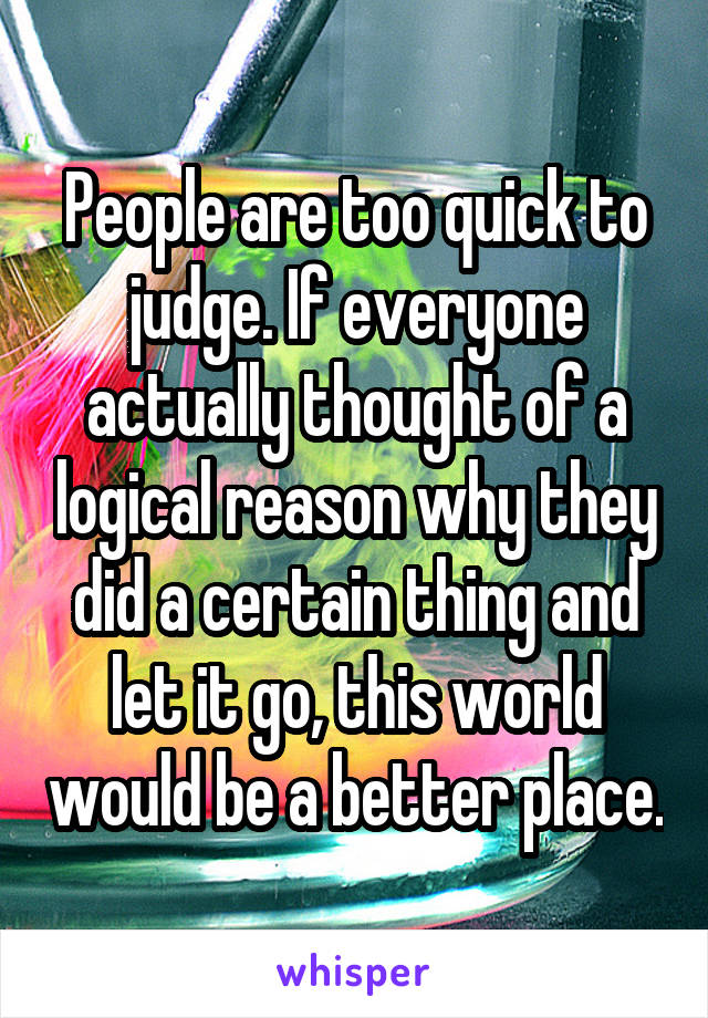 People are too quick to judge. If everyone actually thought of a logical reason why they did a certain thing and let it go, this world would be a better place.
