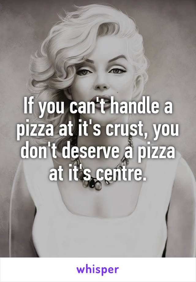If you can't handle a pizza at it's crust, you don't deserve a pizza at it's centre.
