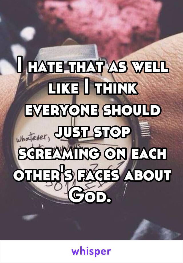 I hate that as well like I think everyone should just stop screaming on each other's faces about God. 