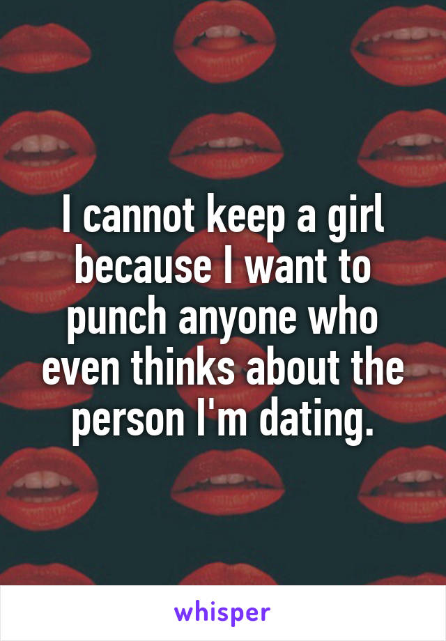 I cannot keep a girl because I want to punch anyone who even thinks about the person I'm dating.
