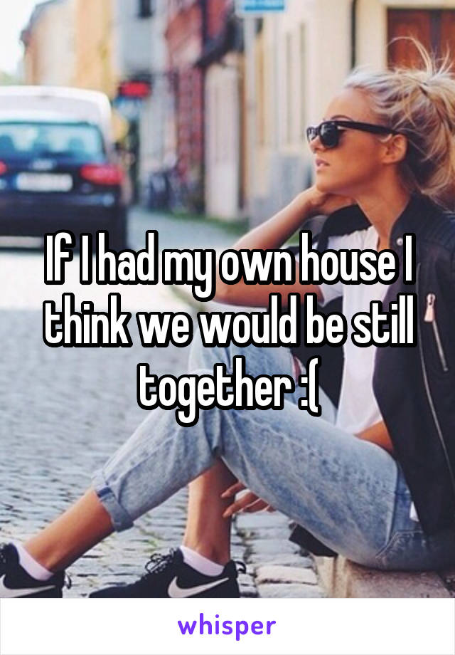 If I had my own house I think we would be still together :(
