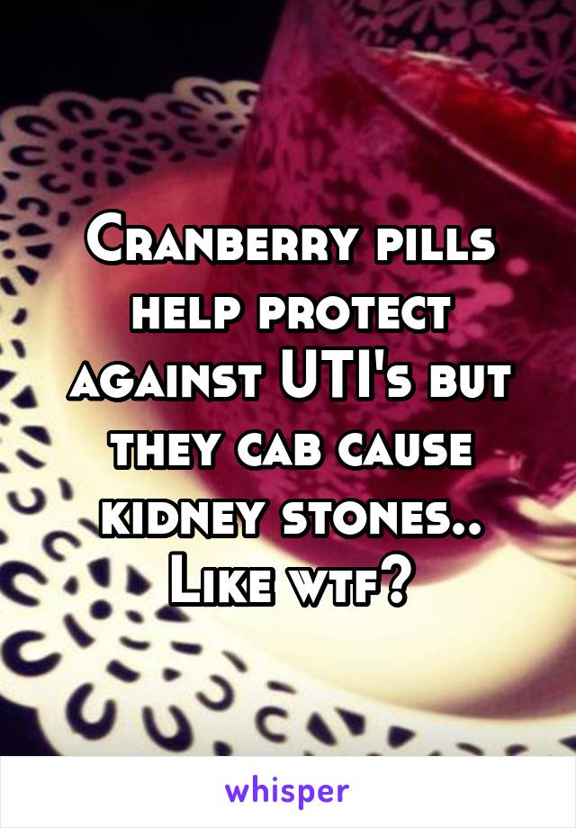 Cranberry pills help protect against UTI's but they cab cause kidney stones.. Like wtf?