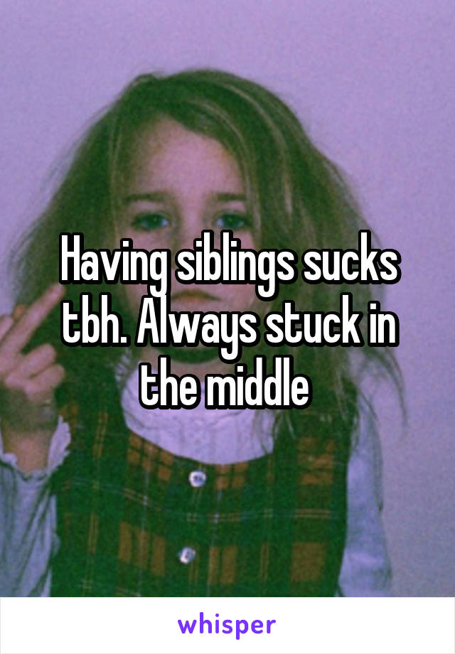 Having siblings sucks tbh. Always stuck in the middle 