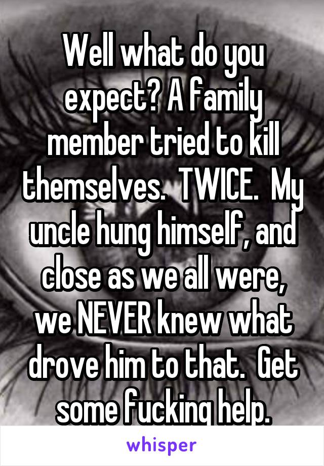 Well what do you expect? A family member tried to kill themselves.  TWICE.  My uncle hung himself, and close as we all were, we NEVER knew what drove him to that.  Get some fucking help.