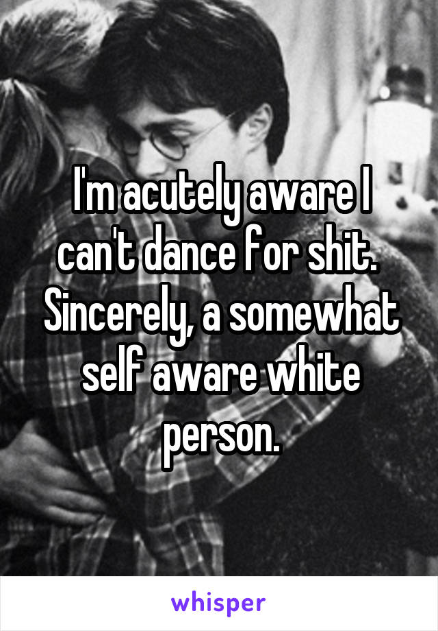 I'm acutely aware I can't dance for shit. 
Sincerely, a somewhat self aware white person.