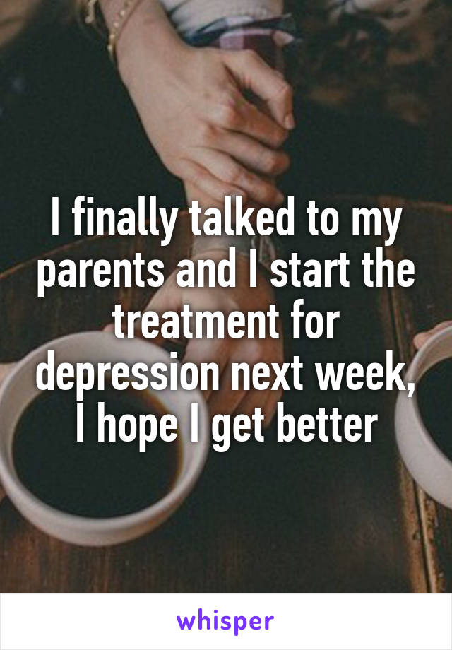 I finally talked to my parents and I start the treatment for depression next week, I hope I get better