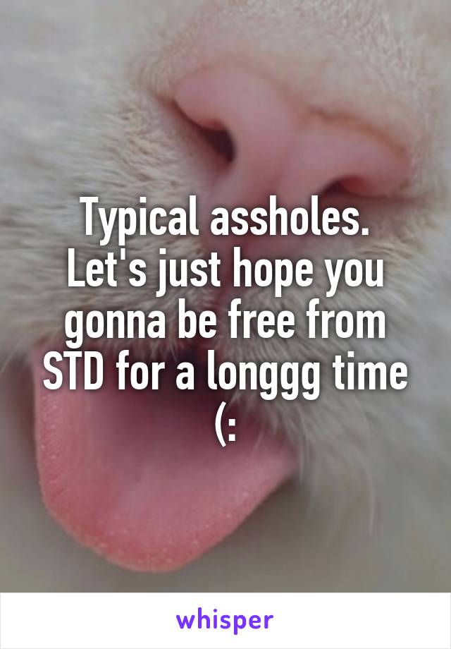 Typical assholes.
Let's just hope you gonna be free from STD for a longgg time (: