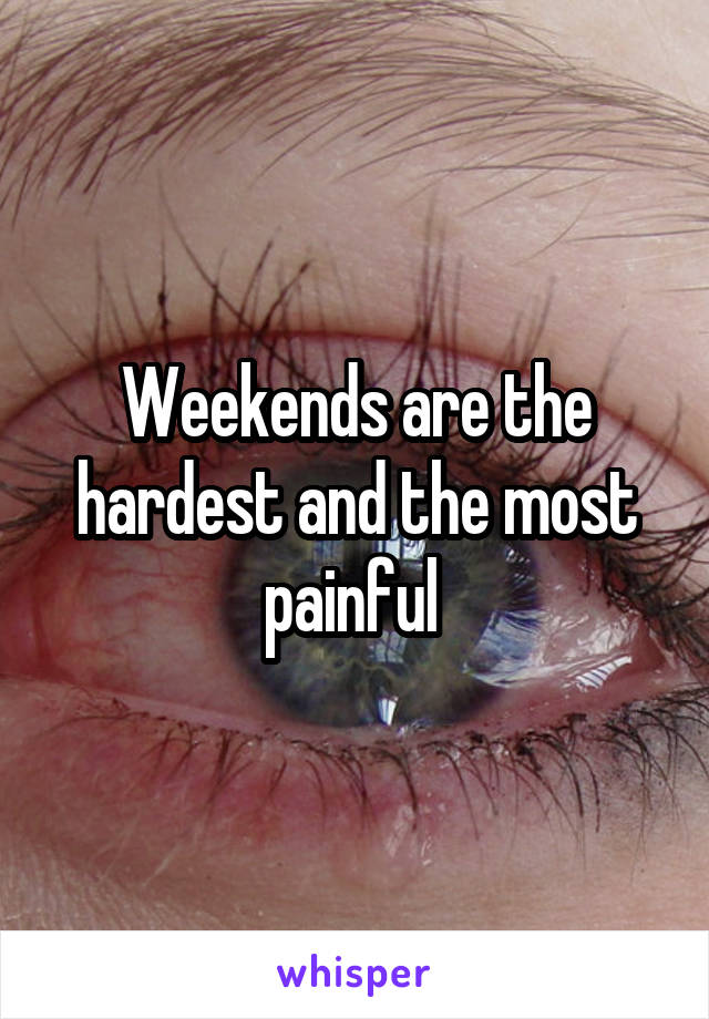 Weekends are the hardest and the most painful 