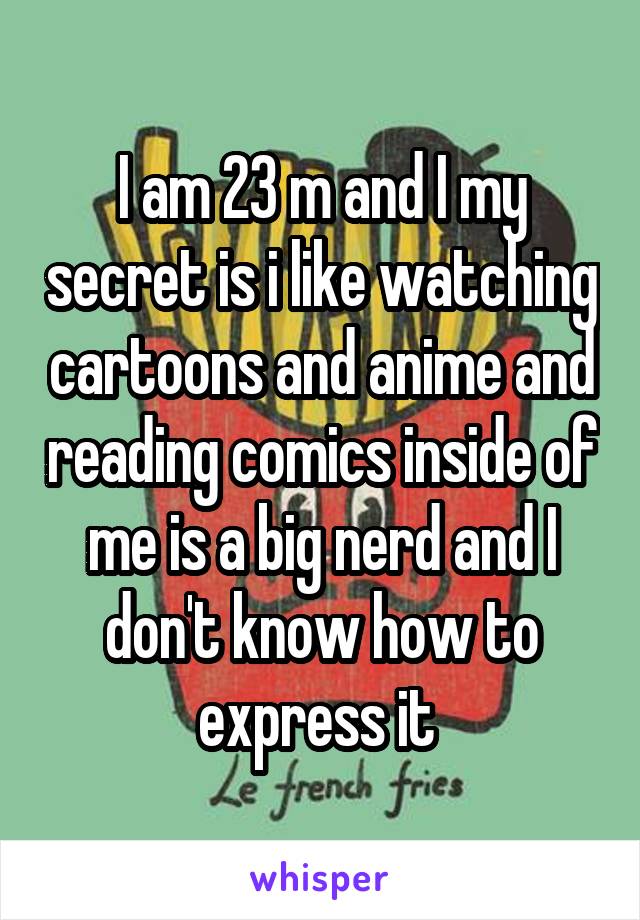 I am 23 m and I my secret is i like watching cartoons and anime and reading comics inside of me is a big nerd and I don't know how to express it 