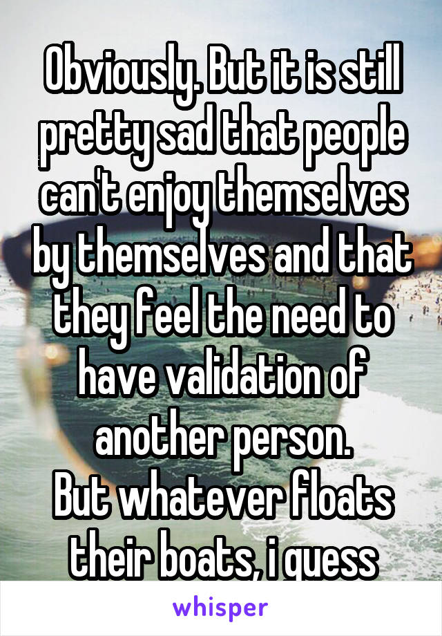Obviously. But it is still pretty sad that people can't enjoy themselves by themselves and that they feel the need to have validation of another person.
But whatever floats their boats, i guess