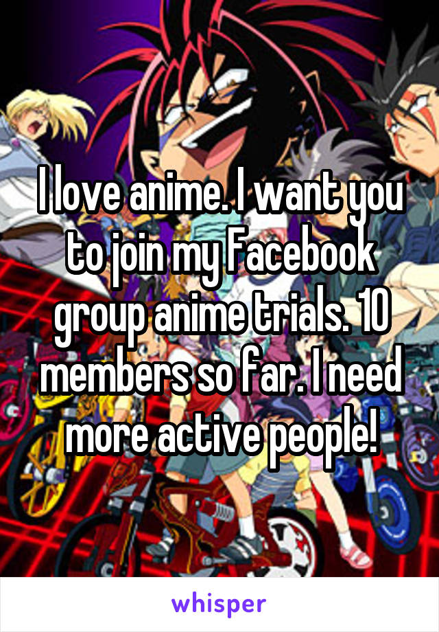 I love anime. I want you to join my Facebook group anime trials. 10 members so far. I need more active people!