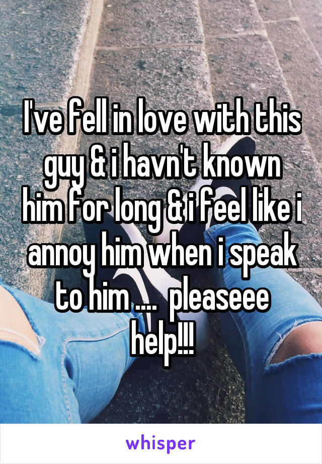 I've fell in love with this guy & i havn't known him for long & i feel like i annoy him when i speak to him ....  pleaseee help!!!