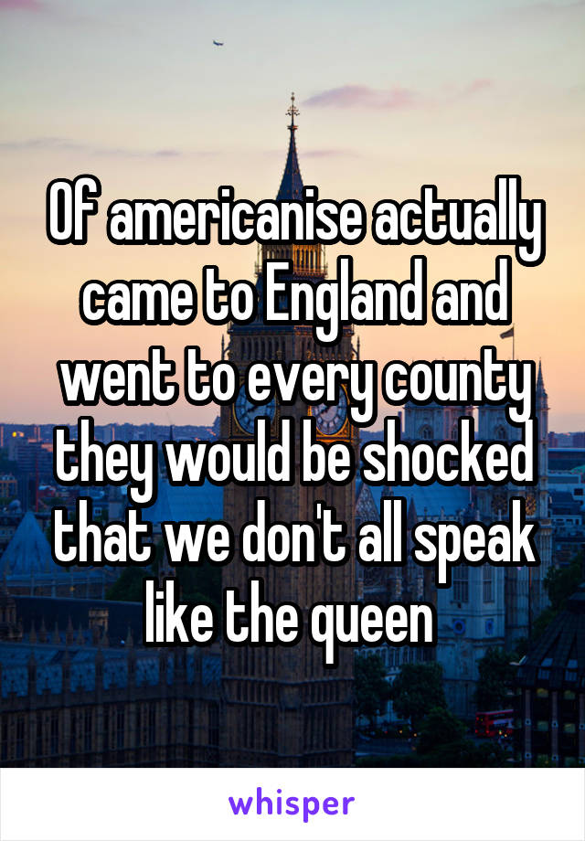 Of americanise actually came to England and went to every county they would be shocked that we don't all speak like the queen 