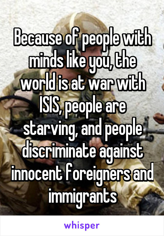Because of people with minds like you, the world is at war with ISIS, people are starving, and people discriminate against innocent foreigners and immigrants