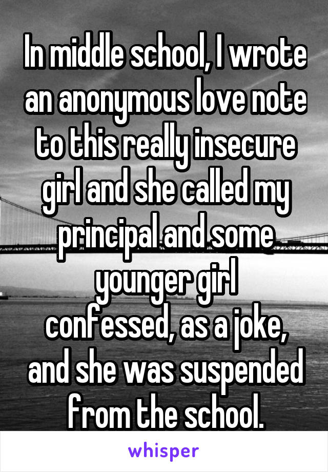 In middle school, I wrote an anonymous love note to this really insecure girl and she called my principal and some younger girl
confessed, as a joke, and she was suspended from the school.