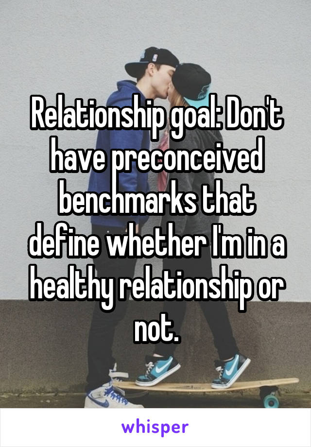 Relationship goal: Don't have preconceived benchmarks that define whether I'm in a healthy relationship or not.