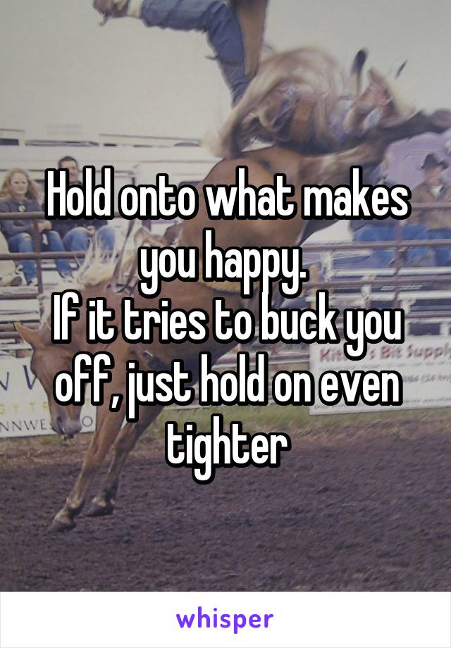 Hold onto what makes you happy. 
If it tries to buck you off, just hold on even tighter