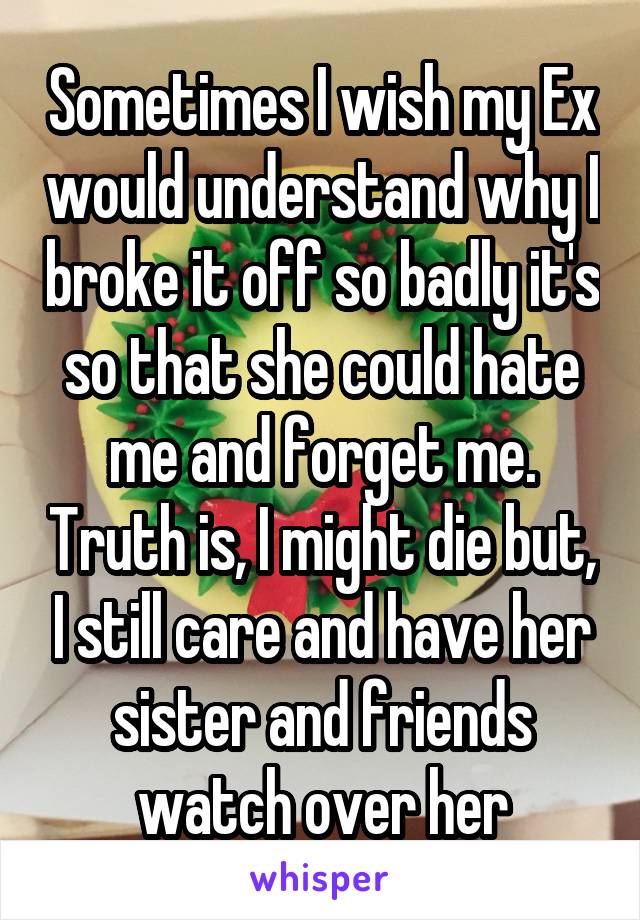 Sometimes I wish my Ex would understand why I broke it off so badly it's so that she could hate me and forget me. Truth is, I might die but, I still care and have her sister and friends watch over her