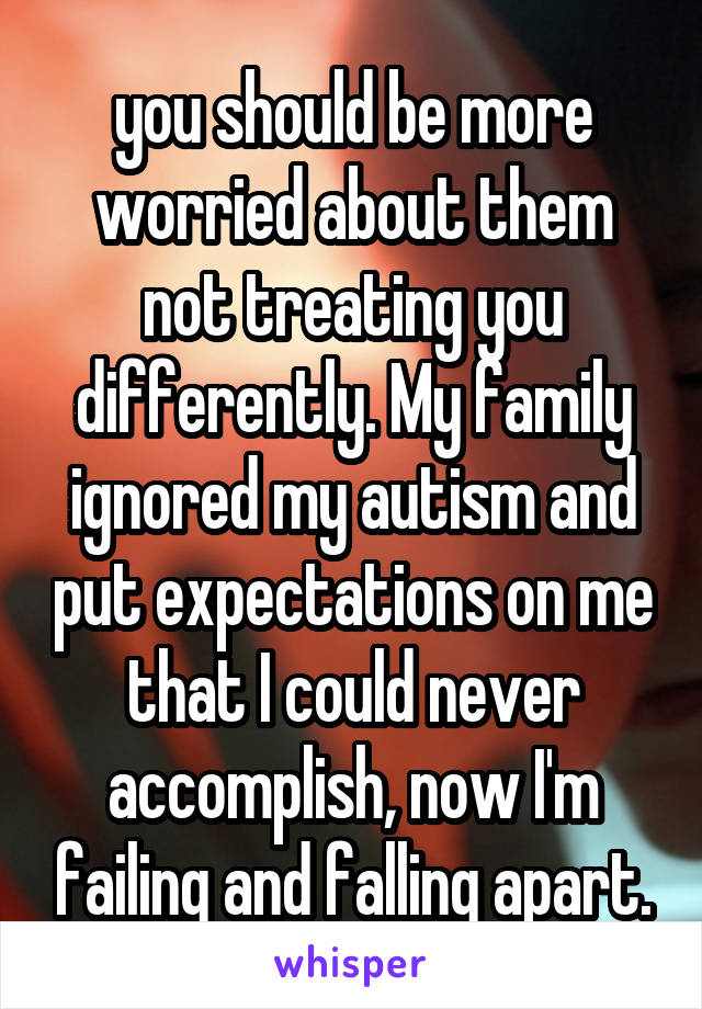 you should be more worried about them not treating you differently. My family ignored my autism and put expectations on me that I could never accomplish, now I'm failing and falling apart.