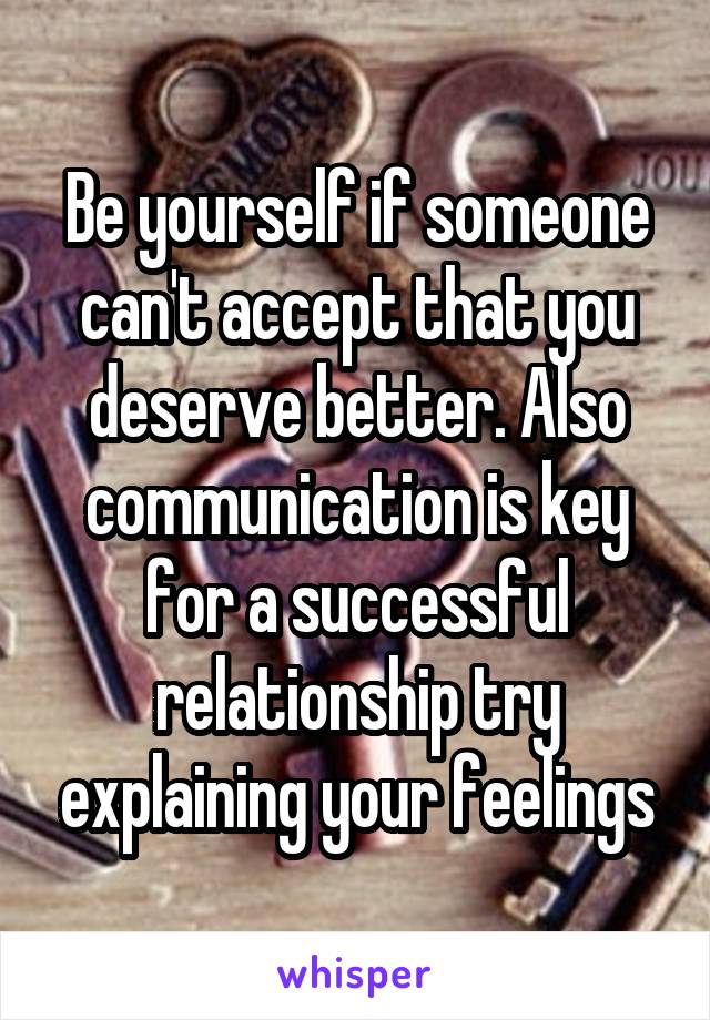 Be yourself if someone can't accept that you deserve better. Also communication is key for a successful relationship try explaining your feelings