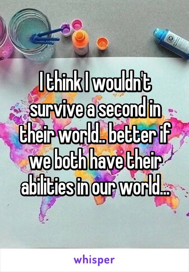 I think I wouldn't survive a second in their world.. better if we both have their abilities in our world...