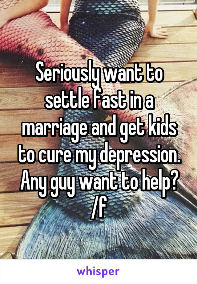 Seriously want to settle fast in a marriage and get kids to cure my depression. Any guy want to help? /f