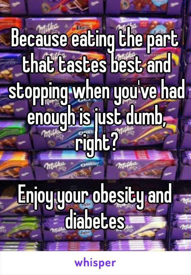 Because eating the part that tastes best and stopping when you've had enough is just dumb, right?

Enjoy your obesity and diabetes 