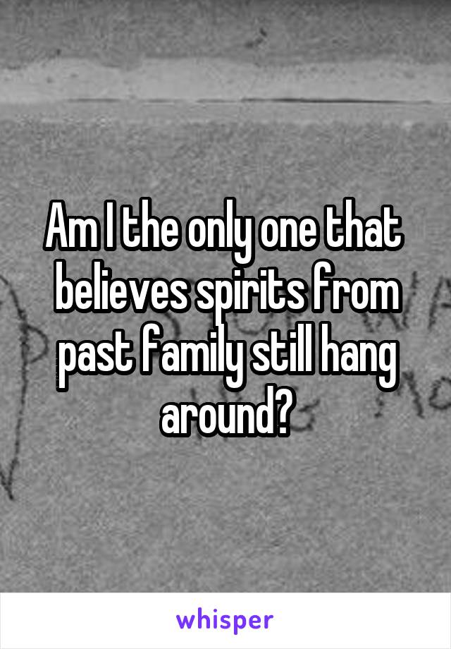 Am I the only one that  believes spirits from past family still hang around?