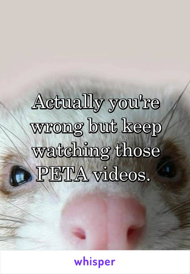 Actually you're wrong but keep watching those PETA videos. 
