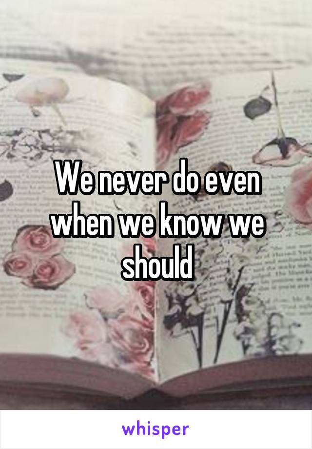 We never do even when we know we should