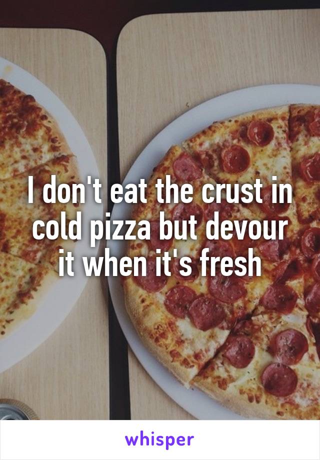 I don't eat the crust in cold pizza but devour it when it's fresh