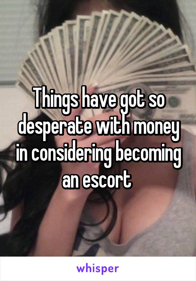 Things have got so desperate with money in considering becoming an escort 